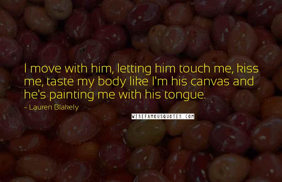 Lauren Blakely quotes: I move with him, letting him touch me, kiss me, taste my body like I'm his canvas and he's painting me with his tongue. Lauren Blakely quotes: I move with him, letting him touch me, kiss me, taste my body like I'm his canvas and he's painting me with his tongue.