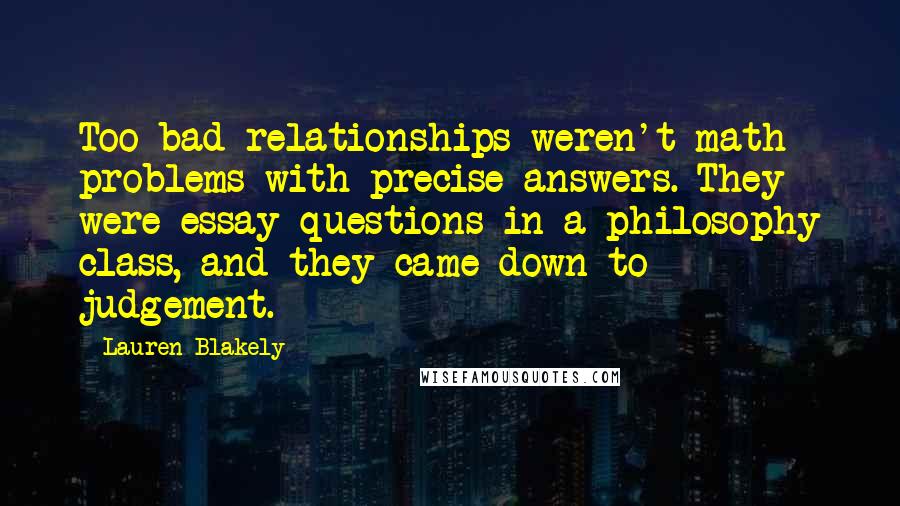 Lauren Blakely quotes: Too bad relationships weren't math problems with precise answers. They were essay questions in a philosophy class, and they came down to judgement. Lauren Blakely quotes: Too bad relationships weren't math problems with precise answers. They were essay questions in a philosophy class, and they came down to judgement.