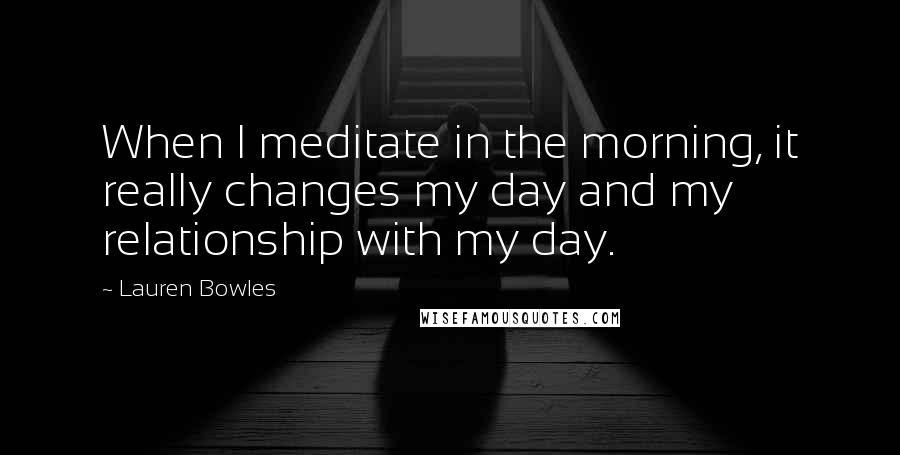 Lauren Bowles quotes: When I meditate in the morning, it really changes my day and my relationship with my day.