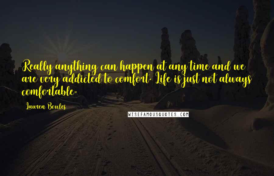 Lauren Bowles quotes: Really anything can happen at any time and we are very addicted to comfort. Life is just not always comfortable. Lauren Bowles quotes: Really anything can happen at any time and we are very addicted to comfort. Life is just not always comfortable.