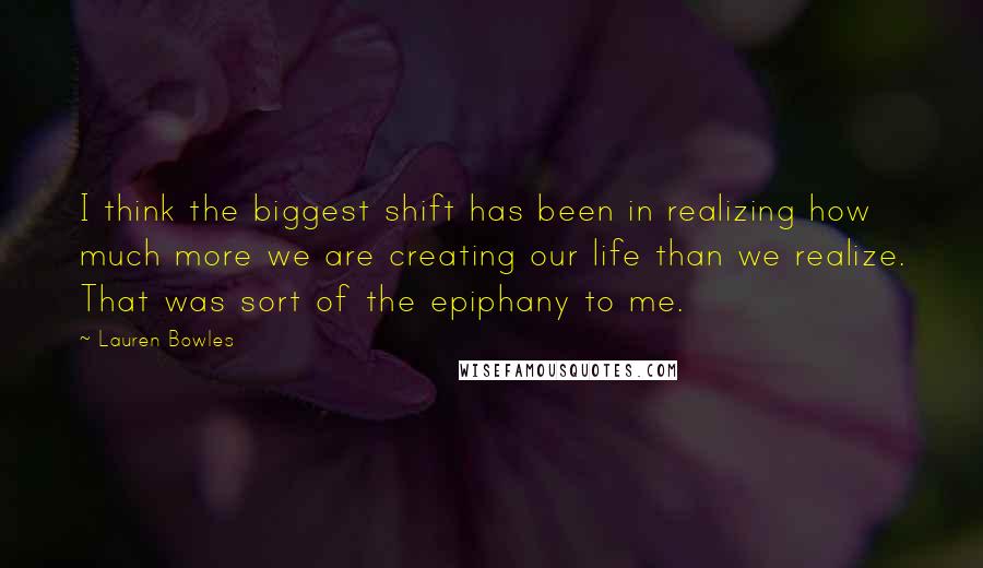 Lauren Bowles quotes: I think the biggest shift has been in realizing how much more we are creating our life than we realize. That was sort of the epiphany to me.