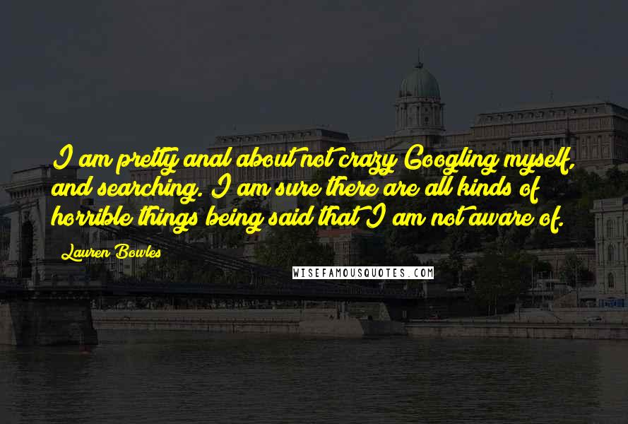 Lauren Bowles quotes: I am pretty anal about not crazy Googling myself, and searching. I am sure there are all kinds of horrible things being said that I am not aware of. Lauren Bowles quotes: I am pretty anal about not crazy Googling myself, and searching. I am sure there are all kinds of horrible things being said that I am not aware of.