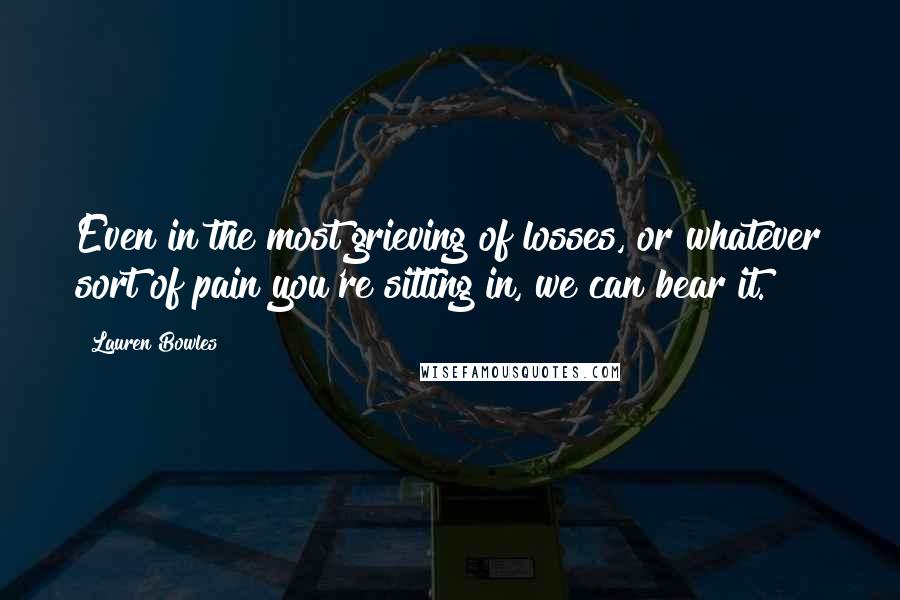 Lauren Bowles quotes: Even in the most grieving of losses, or whatever sort of pain you're sitting in, we can bear it.