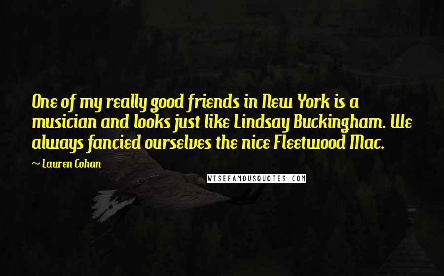 Lauren Cohan quotes: One of my really good friends in New York is a musician and looks just like Lindsay Buckingham. We always fancied ourselves the nice Fleetwood Mac. Lauren Cohan quotes: One of my really good friends in New York is a musician and looks just like Lindsay Buckingham. We always fancied ourselves the nice Fleetwood Mac.