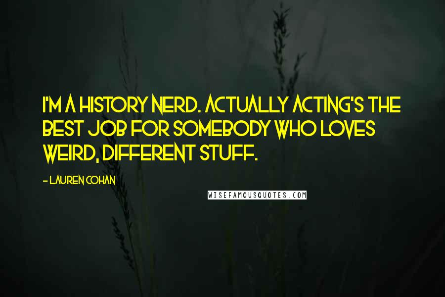 Lauren Cohan quotes: I'm a history nerd. Actually acting's the best job for somebody who loves weird, different stuff.