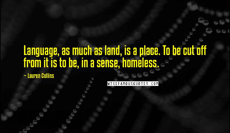 Lauren Collins quotes: Language, as much as land, is a place. To be cut off from it is to be, in a sense, homeless.