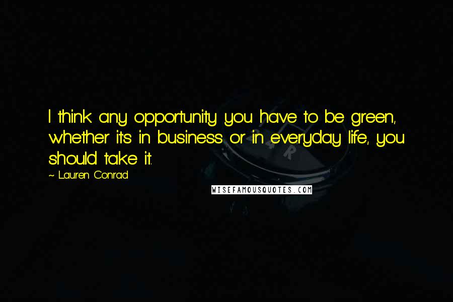 Lauren Conrad quotes: I think any opportunity you have to be green, whether it's in business or in everyday life, you should take it.