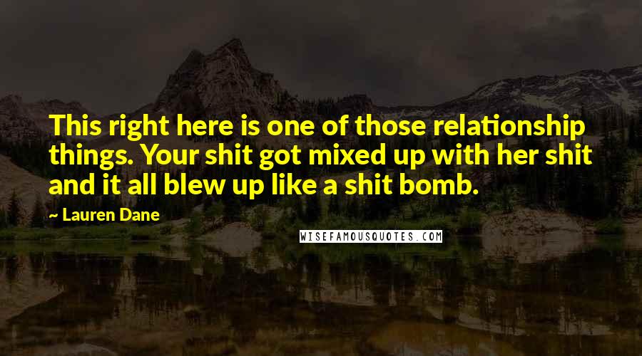 Lauren Dane quotes: This right here is one of those relationship things. Your shit got mixed up with her shit and it all blew up like a shit bomb. Lauren Dane quotes: This right here is one of those relationship things. Your shit got mixed up with her shit and it all blew up like a shit bomb.