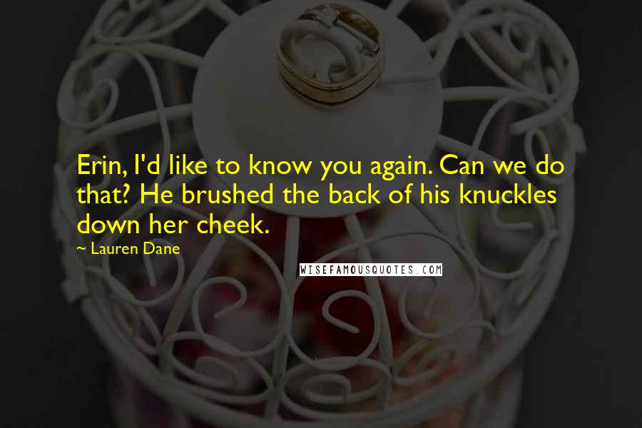 Lauren Dane quotes: Erin, I'd like to know you again. Can we do that? He brushed the back of his knuckles down her cheek. Lauren Dane quotes: Erin, I'd like to know you again. Can we do that? He brushed the back of his knuckles down her cheek.