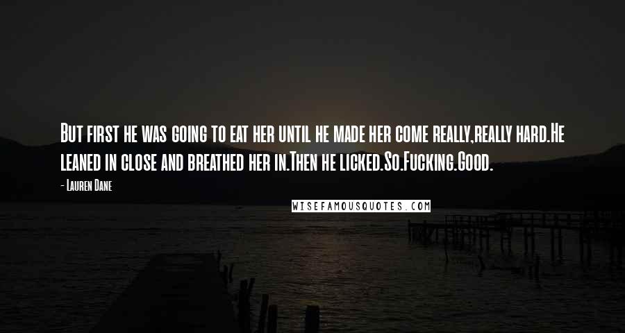 Lauren Dane quotes: But first he was going to eat her until he made her come really,really hard.He leaned in close and breathed her in.Then he licked.So.Fucking.Good. Lauren Dane quotes: But first he was going to eat her until he made her come really,really hard.He leaned in close and breathed her in.Then he licked.So.Fucking.Good.