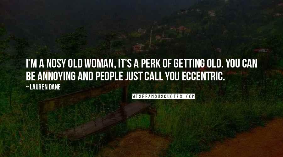 Lauren Dane quotes: I'm a nosy old woman, it's a perk of getting old. You can be annoying and people just call you eccentric. Lauren Dane quotes: I'm a nosy old woman, it's a perk of getting old. You can be annoying and people just call you eccentric.