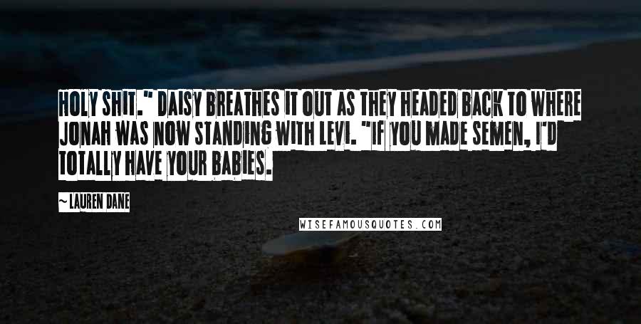 Lauren Dane quotes: Holy shit." Daisy breathes it out as they headed back to where Jonah was now standing with Levi. "If you made semen, I'd totally have your babies. Lauren Dane quotes: Holy shit." Daisy breathes it out as they headed back to where Jonah was now standing with Levi. "If you made semen, I'd totally have your babies.