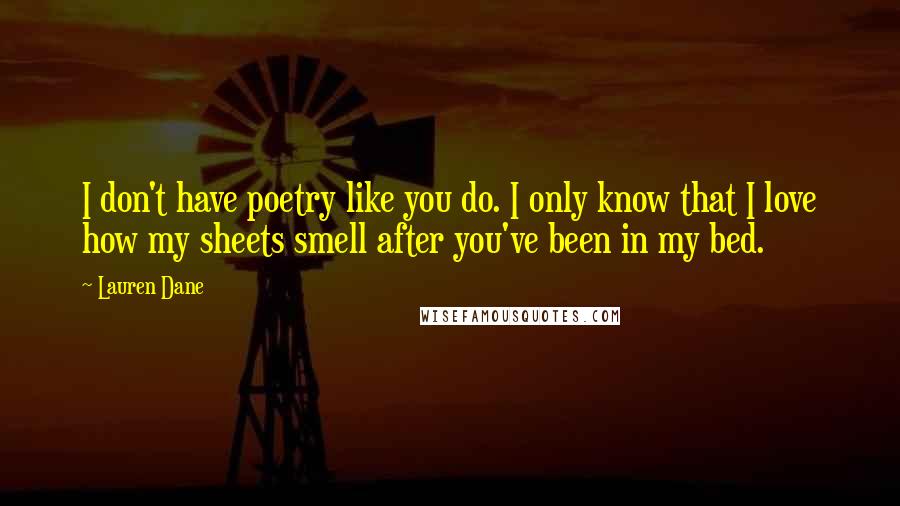 Lauren Dane quotes: I don't have poetry like you do. I only know that I love how my sheets smell after you've been in my bed. Lauren Dane quotes: I don't have poetry like you do. I only know that I love how my sheets smell after you've been in my bed.