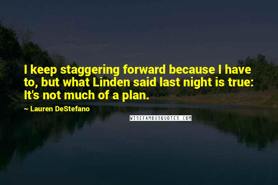 Lauren DeStefano quotes: I keep staggering forward because I have to, but what Linden said last night is true: It's not much of a plan.