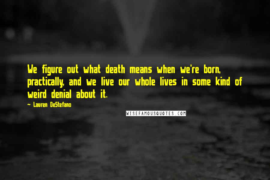 Lauren DeStefano quotes: We figure out what death means when we're born, practically, and we live our whole lives in some kind of weird denial about it.