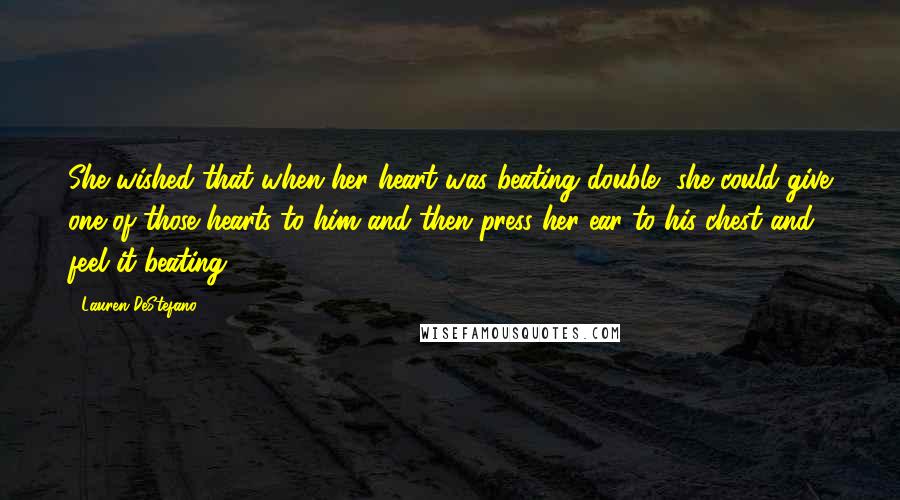 Lauren DeStefano quotes: She wished that when her heart was beating double, she could give one of those hearts to him and then press her ear to his chest and feel it beating.
