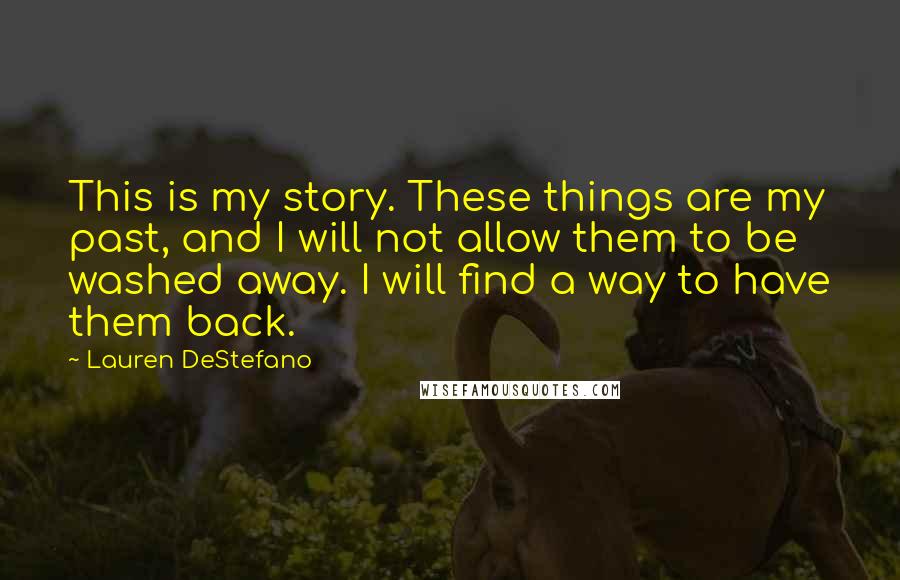 Lauren DeStefano quotes: This is my story. These things are my past, and I will not allow them to be washed away. I will find a way to have them back.