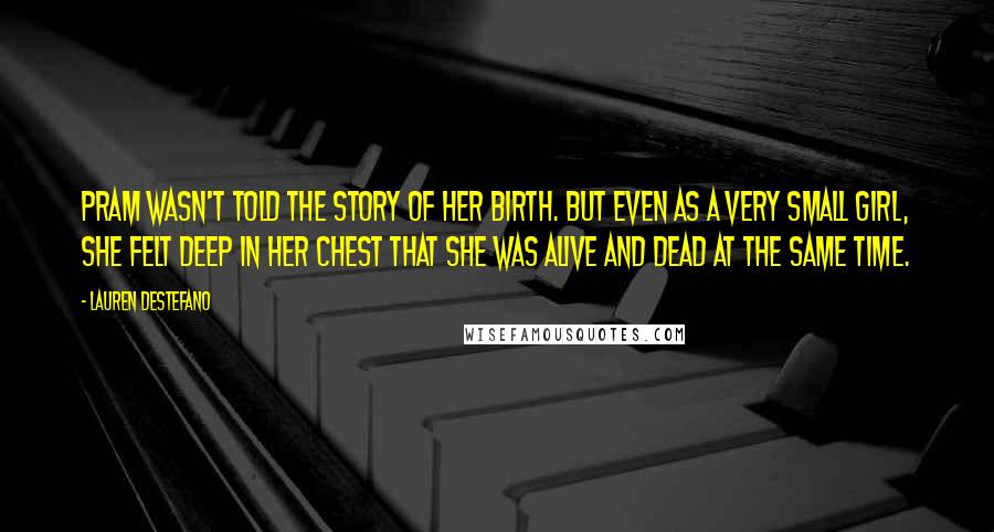 Lauren DeStefano quotes: Pram wasn't told the story of her birth. But even as a very small girl, she felt deep in her chest that she was alive and dead at the same