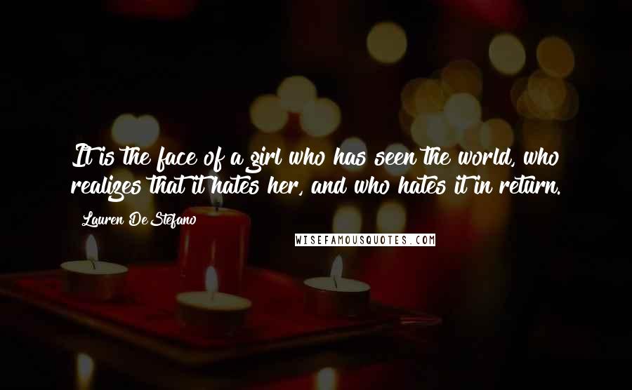 Lauren DeStefano quotes: It is the face of a girl who has seen the world, who realizes that it hates her, and who hates it in return.