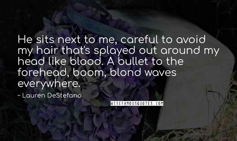 Lauren DeStefano quotes: He sits next to me, careful to avoid my hair that's splayed out around my head like blood. A bullet to the forehead, boom, blond waves everywhere.