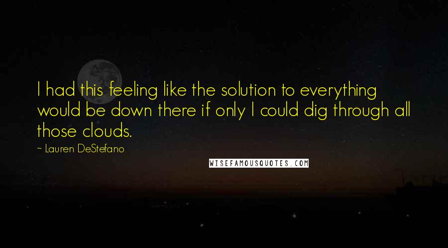 Lauren DeStefano quotes: I had this feeling like the solution to everything would be down there if only I could dig through all those clouds.