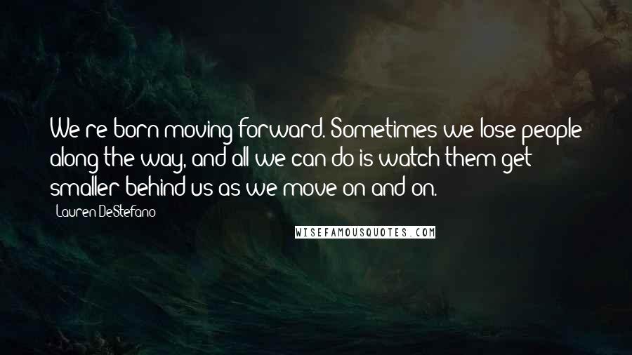 Lauren DeStefano quotes: We're born moving forward. Sometimes we lose people along the way, and all we can do is watch them get smaller behind us as we move on and on.