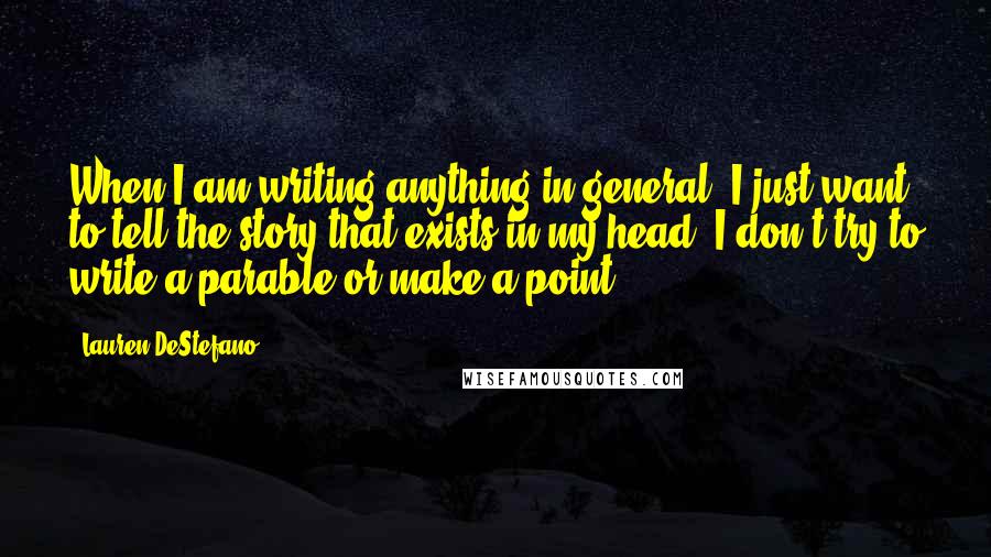 Lauren DeStefano quotes: When I am writing anything in general, I just want to tell the story that exists in my head; I don't try to write a parable or make a point.