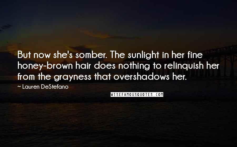 Lauren DeStefano quotes: But now she's somber. The sunlight in her fine honey-brown hair does nothing to relinquish her from the grayness that overshadows her.