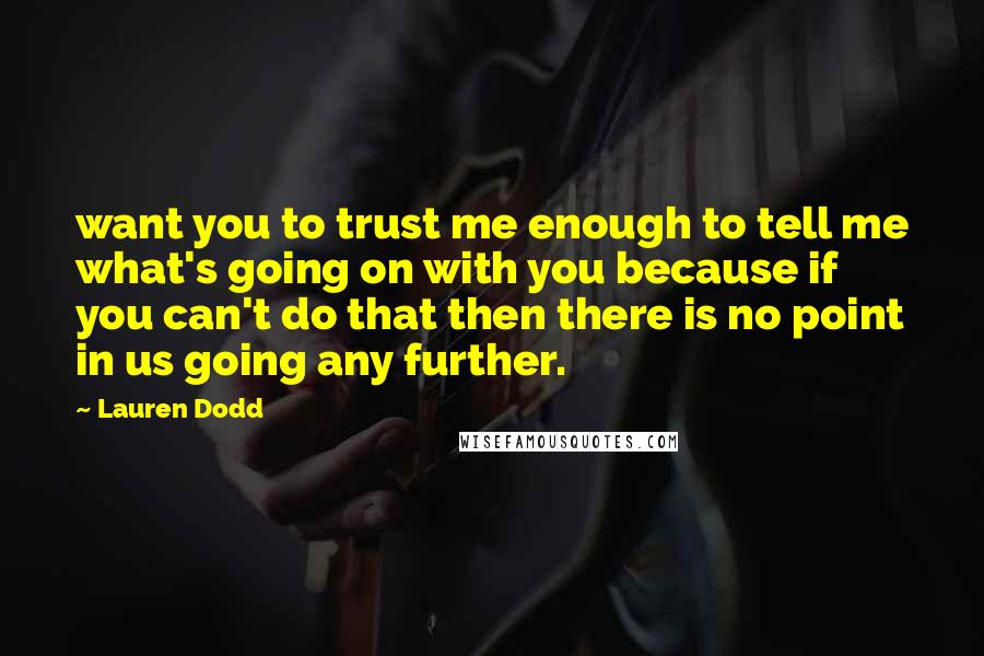 Lauren Dodd quotes: want you to trust me enough to tell me what's going on with you because if you can't do that then there is no point in us going any further. Lauren Dodd quotes: want you to trust me enough to tell me what's going on with you because if you can't do that then there is no point in us going any further.