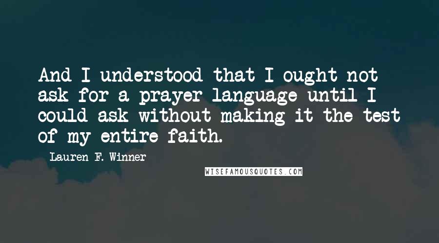 Lauren F. Winner quotes: And I understood that I ought not ask for a prayer language until I could ask without making it the test of my entire faith. Lauren F. Winner quotes: And I understood that I ought not ask for a prayer language until I could ask without making it the test of my entire faith.