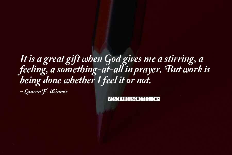 Lauren F. Winner quotes: It is a great gift when God gives me a stirring, a feeling, a something-at-all in prayer. But work is being done whether I feel it or not.