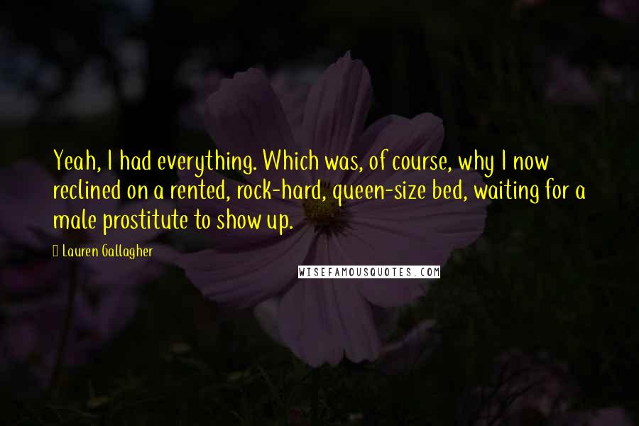 Lauren Gallagher quotes: Yeah, I had everything. Which was, of course, why I now reclined on a rented, rock-hard, queen-size bed, waiting for a male prostitute to show up. Lauren Gallagher quotes: Yeah, I had everything. Which was, of course, why I now reclined on a rented, rock-hard, queen-size bed, waiting for a male prostitute to show up.