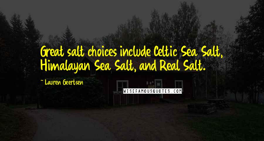 Lauren Geertsen quotes: Great salt choices include Celtic Sea Salt, Himalayan Sea Salt, and Real Salt. Lauren Geertsen quotes: Great salt choices include Celtic Sea Salt, Himalayan Sea Salt, and Real Salt.