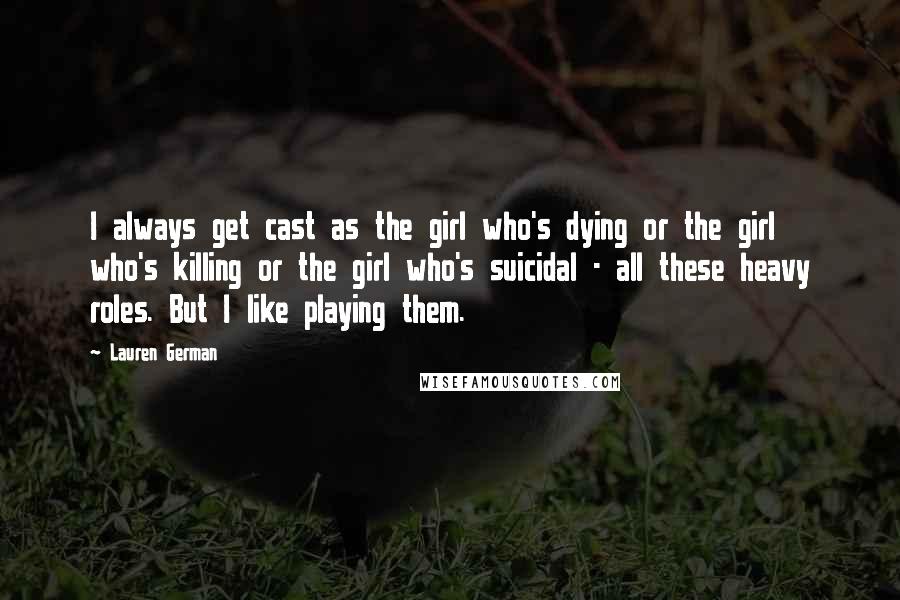 Lauren German quotes: I always get cast as the girl who's dying or the girl who's killing or the girl who's suicidal - all these heavy roles. But I like playing them. Lauren German quotes: I always get cast as the girl who's dying or the girl who's killing or the girl who's suicidal - all these heavy roles. But I like playing them.