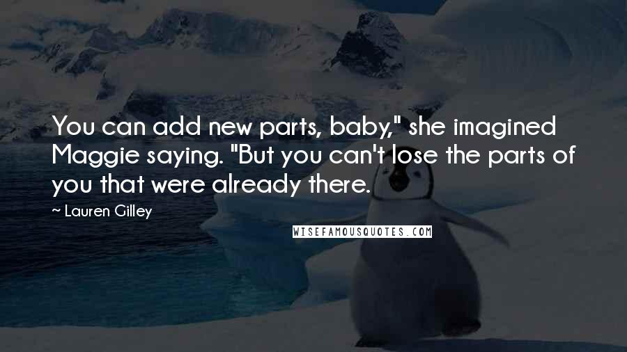 Lauren Gilley quotes: You can add new parts, baby," she imagined Maggie saying. "But you can't lose the parts of you that were already there. Lauren Gilley quotes: You can add new parts, baby," she imagined Maggie saying. "But you can't lose the parts of you that were already there.