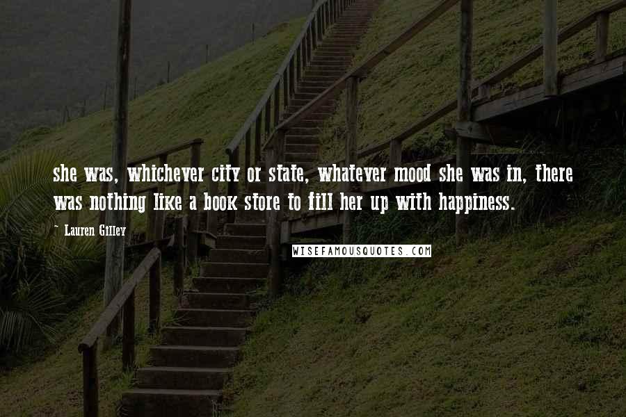 Lauren Gilley quotes: she was, whichever city or state, whatever mood she was in, there was nothing like a book store to fill her up with happiness.