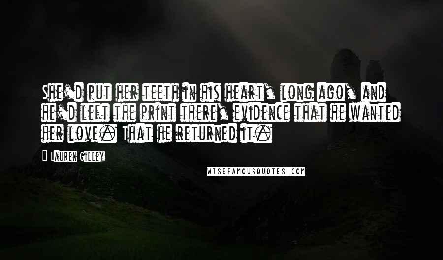 Lauren Gilley quotes: She'd put her teeth in his heart, long ago, and he'd left the print there, evidence that he wanted her love. That he returned it. Lauren Gilley quotes: She'd put her teeth in his heart, long ago, and he'd left the print there, evidence that he wanted her love. That he returned it.