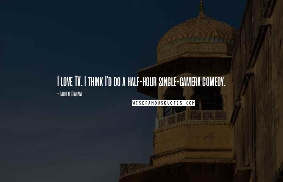 Lauren Graham quotes: I love TV. I think I'd do a half-hour single-camera comedy.