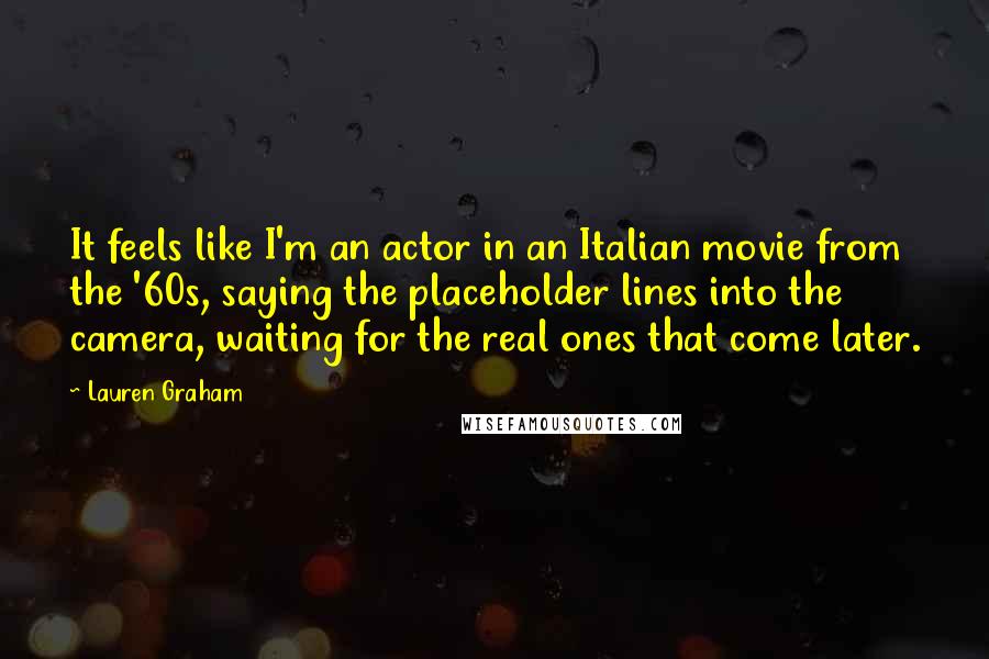 Lauren Graham quotes: It feels like I'm an actor in an Italian movie from the '60s, saying the placeholder lines into the camera, waiting for the real ones that come later. Lauren Graham quotes: It feels like I'm an actor in an Italian movie from the '60s, saying the placeholder lines into the camera, waiting for the real ones that come later.