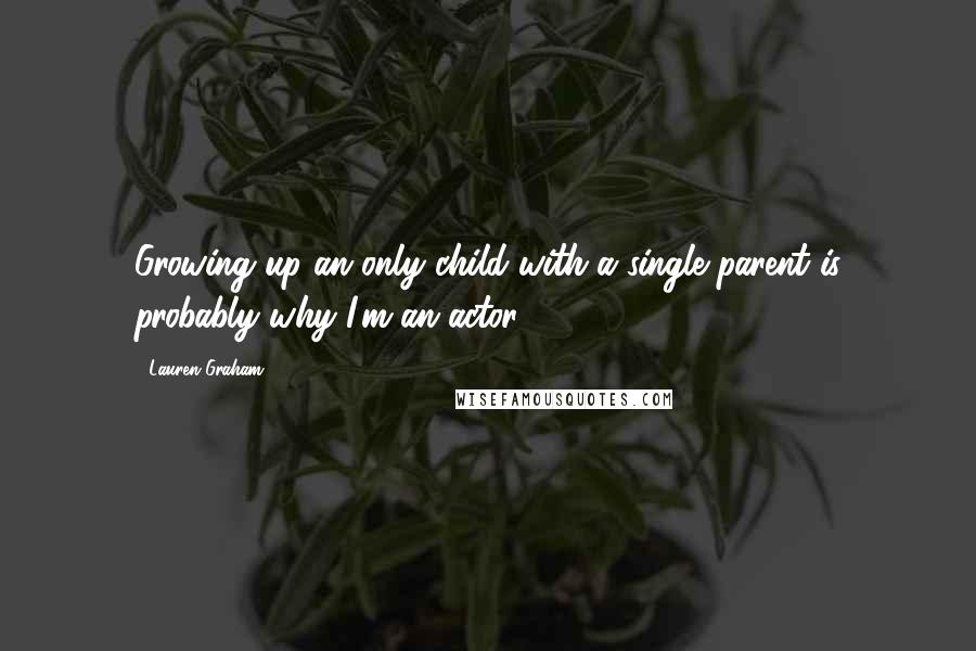 Lauren Graham quotes: Growing up an only child with a single parent is probably why I'm an actor.
