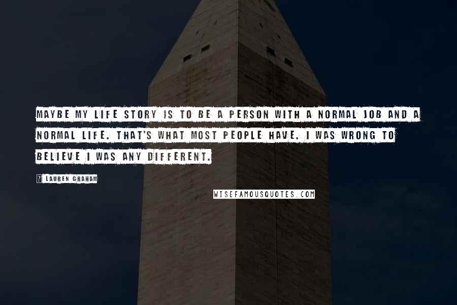 Lauren Graham quotes: Maybe my life story is to be a person with a normal job and a normal life. That's what most people have. I was wrong to believe I was any Lauren Graham quotes: Maybe my life story is to be a person with a normal job and a normal life. That's what most people have. I was wrong to believe I was any