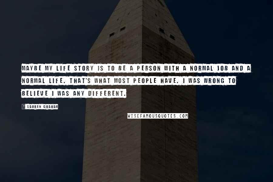 Lauren Graham quotes: Maybe my life story is to be a person with a normal job and a normal life. That's what most people have. I was wrong to believe I was any