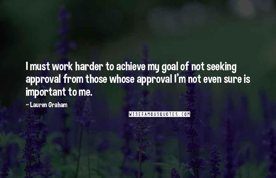 Lauren Graham quotes: I must work harder to achieve my goal of not seeking approval from those whose approval I'm not even sure is important to me.