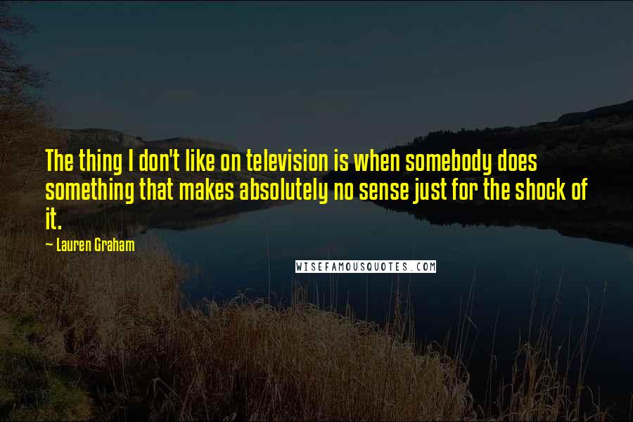 Lauren Graham quotes: The thing I don't like on television is when somebody does something that makes absolutely no sense just for the shock of it. Lauren Graham quotes: The thing I don't like on television is when somebody does something that makes absolutely no sense just for the shock of it.