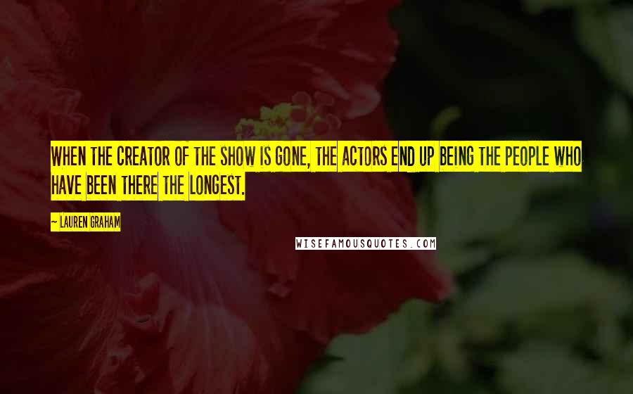 Lauren Graham quotes: When the creator of the show is gone, the actors end up being the people who have been there the longest. Lauren Graham quotes: When the creator of the show is gone, the actors end up being the people who have been there the longest.