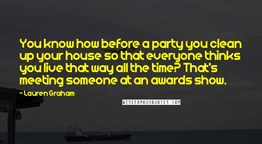 Lauren Graham quotes: You know how before a party you clean up your house so that everyone thinks you live that way all the time? That's meeting someone at an awards show. Lauren Graham quotes: You know how before a party you clean up your house so that everyone thinks you live that way all the time? That's meeting someone at an awards show.