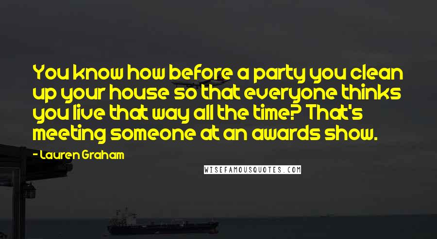 Lauren Graham quotes: You know how before a party you clean up your house so that everyone thinks you live that way all the time? That's meeting someone at an awards show.