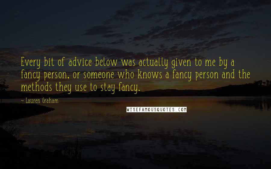 Lauren Graham quotes: Every bit of advice below was actually given to me by a fancy person, or someone who knows a fancy person and the methods they use to stay fancy. Lauren Graham quotes: Every bit of advice below was actually given to me by a fancy person, or someone who knows a fancy person and the methods they use to stay fancy.