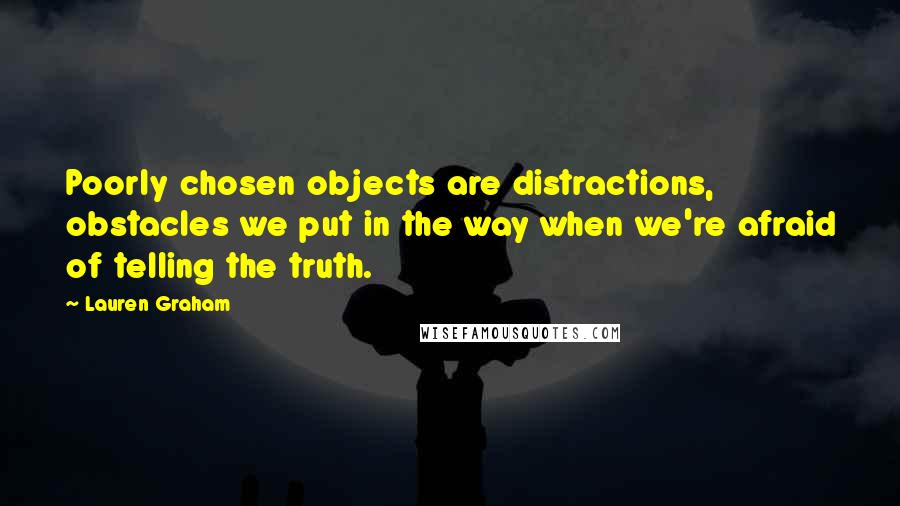 Lauren Graham quotes: Poorly chosen objects are distractions, obstacles we put in the way when we're afraid of telling the truth. Lauren Graham quotes: Poorly chosen objects are distractions, obstacles we put in the way when we're afraid of telling the truth.