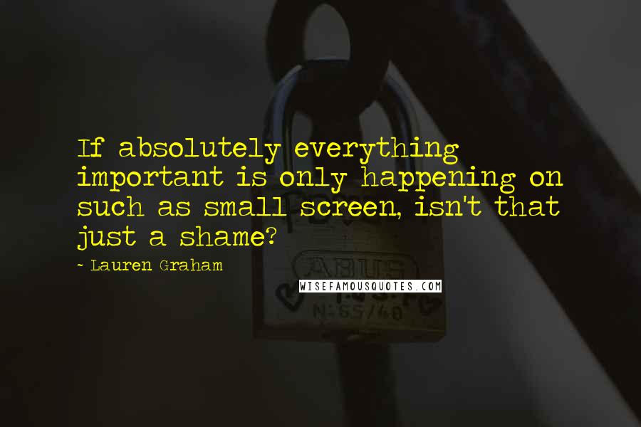 Lauren Graham quotes: If absolutely everything important is only happening on such as small screen, isn't that just a shame? Lauren Graham quotes: If absolutely everything important is only happening on such as small screen, isn't that just a shame?